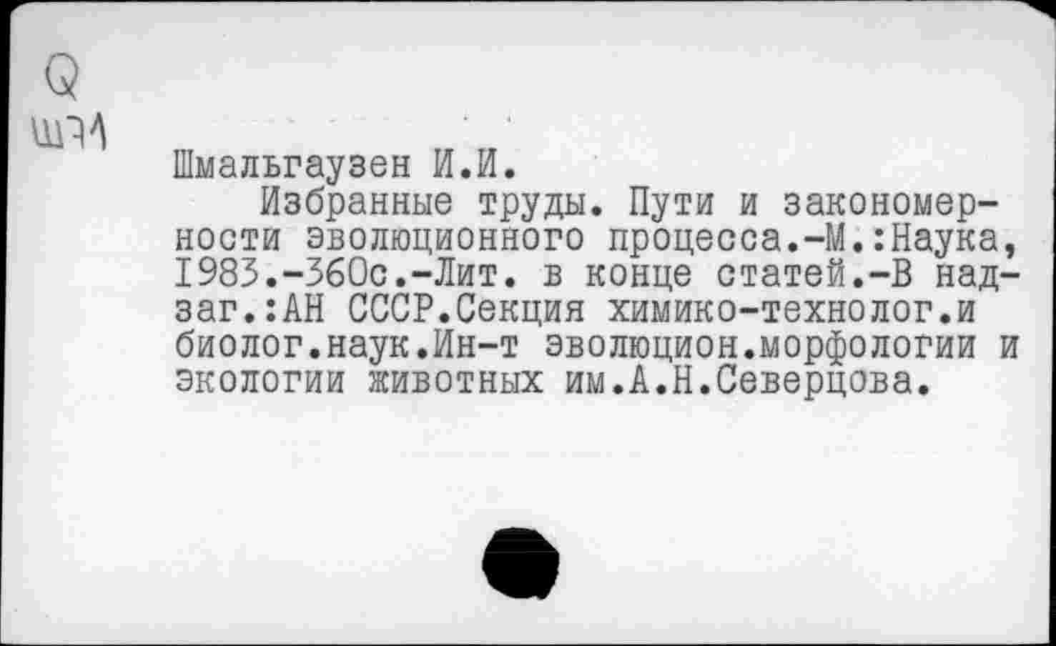 ﻿Шмальгаузен И.И.
Избранные труды. Пути и закономерности эволюционного процесса.-М.:Наука, 1983.-360с.-Лит. в конце статей.-В над-заг.:АН СССР.Секция химико-технолог.и биолог.наук.Ин-т эволюцион.морфологии и экологии животных им.А.Н.Северцова.